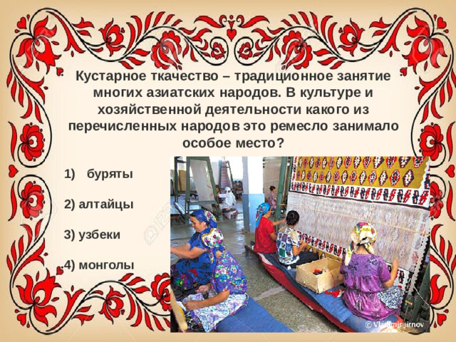 Кустарное ткачество – традиционное занятие многих азиатских народов. В культуре и хозяйственной деятельности какого из перечисленных народов это ремесло занимало особое место? буряты   2) алтайцы   3) узбеки   4) монголы