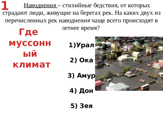 1  Наводнения – стихийные бедствия, от которых страдают люди, живущие на берегах рек. На каких двух из перечисленных рек наводнения чаще всего происходят в летнее время? Урал   2) Ока   3) Амур   4) Дон   5) Зея Где муссонный  климат