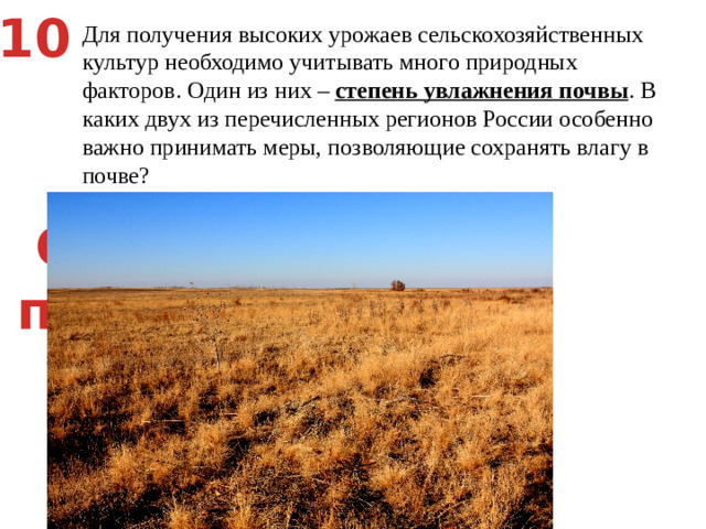 10 Для получения высоких урожаев сельскохозяйственных культур необходимо учитывать много природных факторов. Один из них – степень увлажнения почвы . В каких двух из перечисленных регионов России особенно важно принимать меры, позволяющие сохранять влагу в почве? Смоленская область   2) Пермский край   3) Новгородская область   4) Ставропольский край   5) Астраханская область Степи,  пустыни