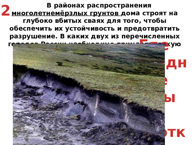 2  В районах распространения многолетнемёрзлых грунтов дома строят на глубоко вбитых сваях для того, чтобы обеспечить их устойчивость и предотвратить разрушение. В каких двух из перечисленных городов России необходимо применять такую технологию строительства? Архангельск  2) Салехард  3) Самара  4) Якутск  5) Вологда Где холодные зимы и короткое лето