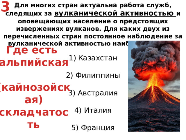 3 Для многих стран актуальна работа служб, следящих за вулканической активностью и оповещающих население о предстоящих извержениях вулканов. Для каких двух из перечисленных стран постоянное наблюдение за вулканической активностью наиболее важно? Казахстан   2) Филиппины   3) Австралия   4) Италия   5) Франция Где есть альпийская  (кайнозойская) складчатость