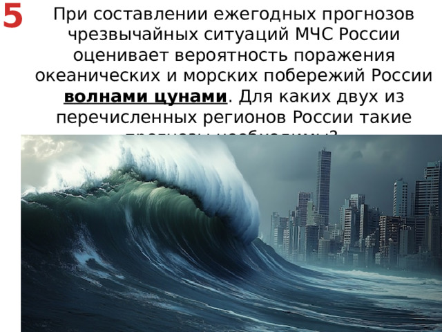 5 При составлении ежегодных прогнозов чрезвычайных ситуаций МЧС России оценивает вероятность поражения океанических и морских побережий России волнами цунами . Для каких двух из перечисленных регионов России такие прогнозы необходимы? Калининградская область   2) Мурманская область   3) Камчатский край   4) Астраханская область   5) Приморский край На побережье в сейсмических районах