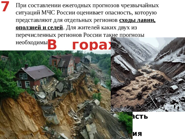 7 При составлении ежегодных прогнозов чрезвычайных ситуаций МЧС России оценивает опасность, которую представляют для отдельных регионов сходы лавин, оползней и селей . Для жителей каких двух из перечисленных регионов России такие прогнозы необходимы? Астраханская область   2) Тюменская область   3) Карачаево-Черкесская Республика   4) Архангельская область   5) Республика Хакасия В горах