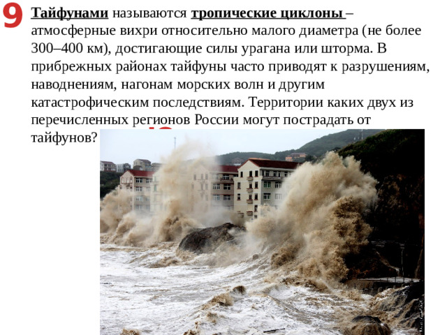 9 Тайфунами называются тропические циклоны – атмосферные вихри относительно малого диаметра (не более 300–400 км), достигающие силы урагана или шторма. В прибрежных районах тайфуны часто приводят к разрушениям, наводнениям, нагонам морских волн и другим катастрофическим последствиям. Территории каких двух из перечисленных регионов России могут пострадать от тайфунов? Астраханская область   2) Республика Карелия   3) Сахалинская область   4) Ненецкий АО   5) Приморский край Юго-восточные побережья