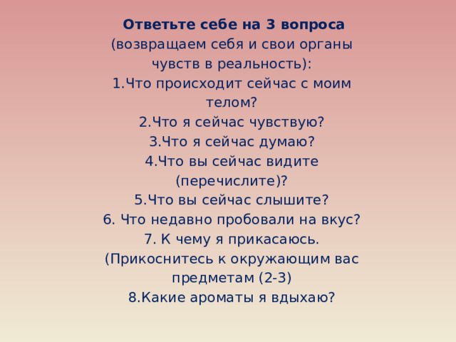Ответьте себе на 3 вопроса (возвращаем себя и свои органы чувств в реальность): 1.Что происходит сейчас с моим телом? 2.Что я сейчас чувствую? 3.Что я сейчас думаю? 4.Что вы сейчас видите (перечислите)? 5.Что вы сейчас слышите? 6. Что недавно пробовали на вкус? 7. К чему я прикасаюсь. (Прикоснитесь к окружающим вас предметам (2-3) 8.Какие ароматы я вдыхаю?
