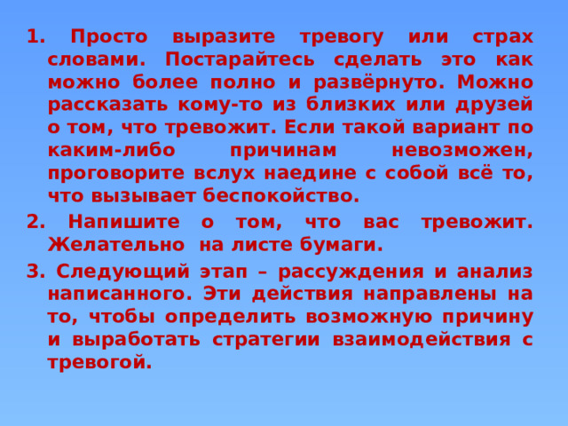 1. Просто выразите тревогу или страх словами. Постарайтесь сделать это как можно более полно и развёрнуто. Можно рассказать кому-то из близких или друзей о том, что тревожит. Если такой вариант по каким-либо причинам невозможен, проговорите вслух наедине с собой всё то, что вызывает беспокойство. 2. Напишите о том, что вас тревожит. Желательно на листе бумаги. 3. Следующий этап – рассуждения и анализ написанного. Эти действия направлены на то, чтобы определить возможную причину и выработать стратегии взаимодействия с тревогой.