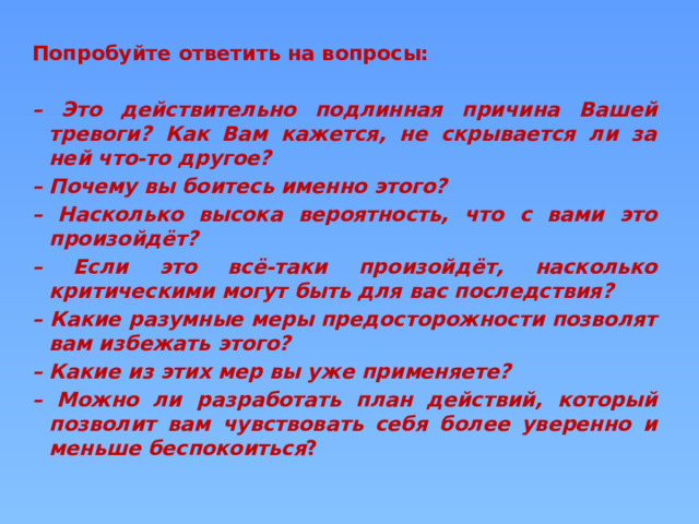 Попробуйте ответить на вопросы:  – Это действительно подлинная причина Вашей тревоги? Как Вам кажется, не скрывается ли за ней что-то другое? – Почему вы боитесь именно этого? – Насколько высока вероятность, что с вами это произойдёт? – Если это всё-таки произойдёт, насколько критическими могут быть для вас последствия? – Какие разумные меры предосторожности позволят вам избежать этого? – Какие из этих мер вы уже применяете? – Можно ли разработать план действий, который позволит вам чувствовать себя более уверенно и меньше беспокоиться ?