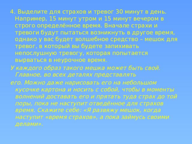 4. Выделите для страхов и тревог 30 минут в день. Например, 15 минут утром и 15 минут вечером в строго определённое время. Вначале страхи и тревоги будут пытаться возникнуть в другое время, однако у вас будет волшебное средство – мешок для тревог, в который вы будете запихивать непослушную тревогу, которая попытается вырваться в неурочное время. У каждого образ такого мешка может быть свой. Главное, во всех деталях представлять его. Можно даже нарисовать его на небольшом кусочке картона и носить с собой, чтобы в моменты волнений доставать его и прятать туда страх до той поры, пока не наступит отведённое для страхов время. Скажите себе: «Я развяжу мешок, когда наступит «время страхов», а пока займусь своими делами».