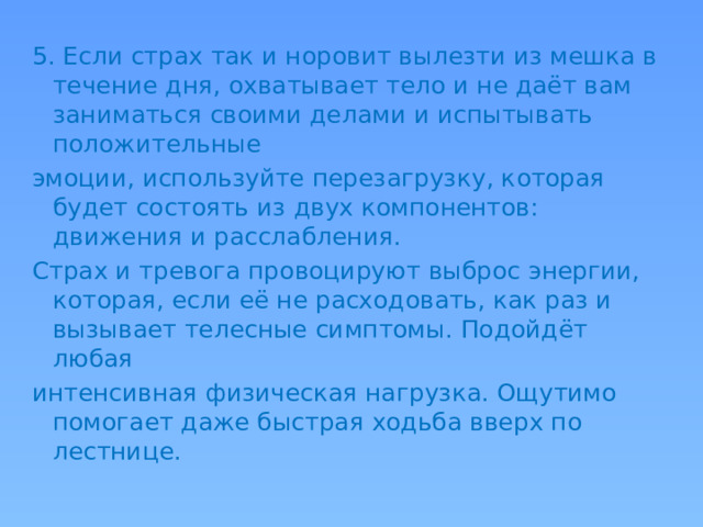 5. Если страх так и норовит вылезти из мешка в течение дня, охватывает тело и не даёт вам заниматься своими делами и испытывать положительные эмоции, используйте перезагрузку, которая будет состоять из двух компонентов: движения и расслабления. Страх и тревога провоцируют выброс энергии, которая, если её не расходовать, как раз и вызывает телесные симптомы. Подойдёт любая интенсивная физическая нагрузка. Ощутимо помогает даже быстрая ходьба вверх по лестнице.