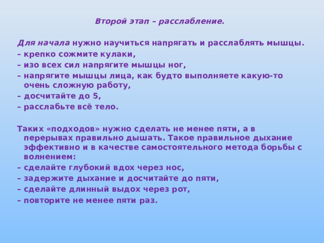 Второй этап – расслабление.  Для начала нужно научиться напрягать и расслаблять мышцы. – крепко сожмите кулаки, – изо всех сил напрягите мышцы ног, – напрягите мышцы лица, как будто выполняете какую-то очень сложную работу, – досчитайте до 5, – расслабьте всё тело.  Таких «подходов» нужно сделать не менее пяти, а в перерывах правильно дышать. Такое правильное дыхание эффективно и в качестве самостоятельного метода борьбы с волнением: – сделайте глубокий вдох через нос, – задержите дыхание и досчитайте до пяти, – сделайте длинный выдох через рот, – повторите не менее пяти раз.