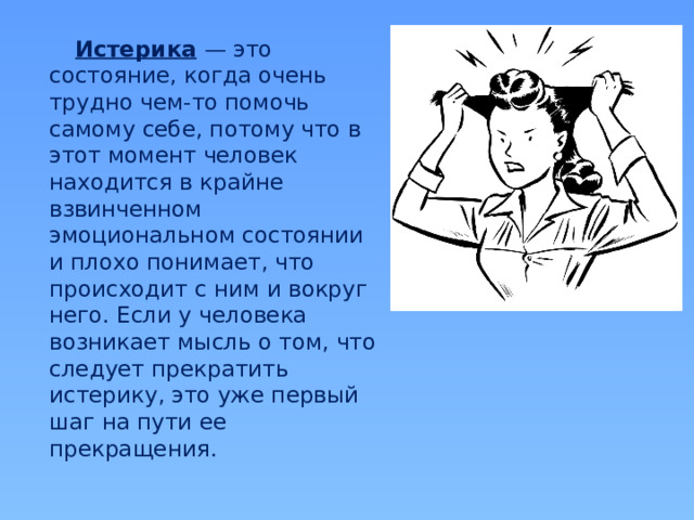 Истерика  — это состояние, когда очень трудно чем-то помочь самому себе, потому что в этот момент человек находится в крайне взвинченном эмоциональном состоянии и плохо понимает, что происходит с ним и вокруг него. Если у человека возникает мысль о том, что следует прекратить истерику, это уже первый шаг на пути ее прекращения.