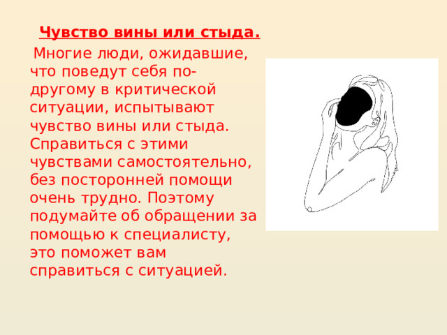 Чувство вины или стыда.  Многие люди, ожидавшие, что поведут себя по-другому в критической ситуации, испытывают чувство вины или стыда. Справиться с этими чувствами самостоятельно, без посторонней помощи очень трудно. Поэтому подумайте об обращении за помощью к специалисту, это поможет вам справиться с ситуацией.