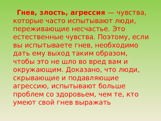 Гнев, злость, агрессия — чувства, которые часто испытывают люди, переживающие несчастье. Это естественные чувства. Поэтому, если вы испытываете гнев, необходимо дать ему выход таким образом, чтобы это не шло во вред вам и окружающим. Доказано, что люди, скрывающие и подавляющие агрессию, испытывают больше проблем со здоровьем, чем те, кто умеют свой гнев выражать