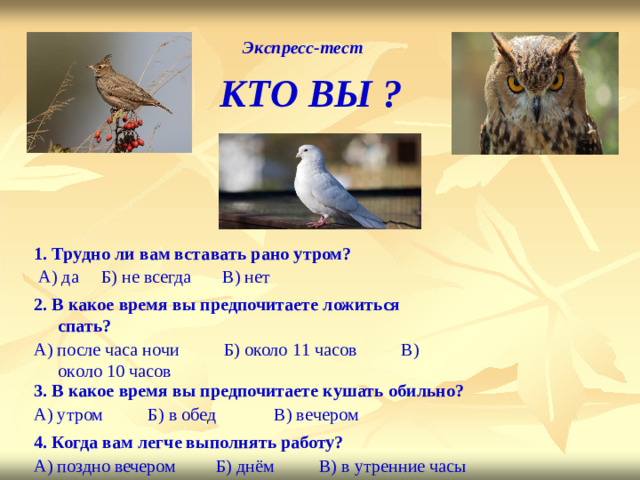 Э к спрес с -те с т КТО  ВЫ ? 1. Тр у дно  ли  вам вста в ать  рано у тром?  А) да Б)  не всегда В) н е т 2. В к акое  время вы предпочитаете  ложит ь ся  спать? А) после часа  ночи Б)  около 1 1 часов В) ок о ло 10 часов 3. В к акое  время вы предпочитаете  к у шать  обильно? А) у тром Б) в обед В) ве ч ером 4. Когда вам  лег ч е выполнять работу? А) поздно вечером Б) днём В) в  у трен н ие  часы