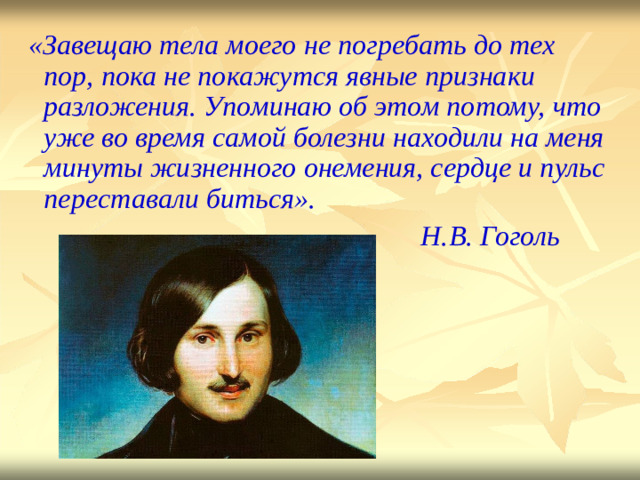 «Зав е щ а ю  тела моего  не п о гр е бать  до тех п о р,  п о ка  не п о кажу т ся  явные пр и знаки разложения.  Уп о минаю  об эт о м  по т ому, что уже во время  с а мой  болезни н а х од и ли на м еня минуты  жизненного  онемения, с е рд ц е  и пул ь с пе р е с та в а л и  бит ь ся».  Н.В. Гоголь