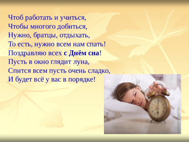 Чтоб работать и учиться,   Чтобы многого добиться,  Нужно, братцы, отдыхать,   То есть, нужно всем нам спать!  Поздравляю всех с  Днём сна !  Пусть в окно глядит луна,  Спится всем пусть очень сладко,  И будет всё у вас в порядке!