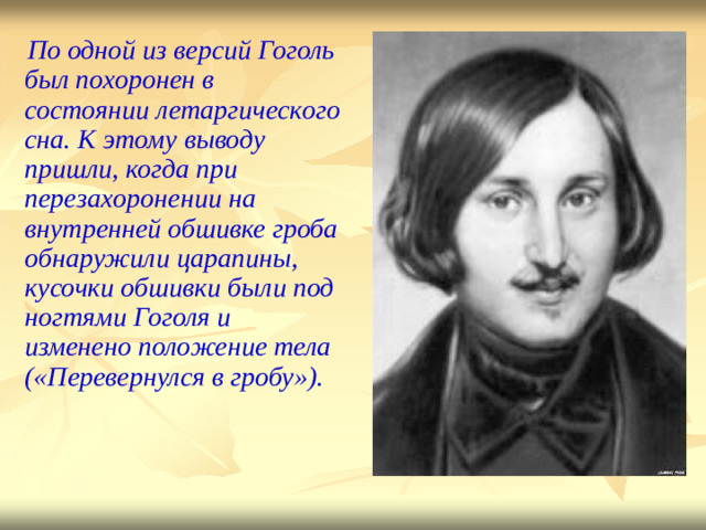 По одной из версий  Гоголь был  похоронен  в  со с тоянии летарги ч ес к ого  сна. К э т ому  выводу  пришли, когда при пере з ах о рон е нии на внутрен н ей  обшивке гроба о б наружили царапины, к у соч к и о б ши в ки были  под но г тями  Гоголя и изменено  положение тела ( « П еревернулся  в  гробу» ) .