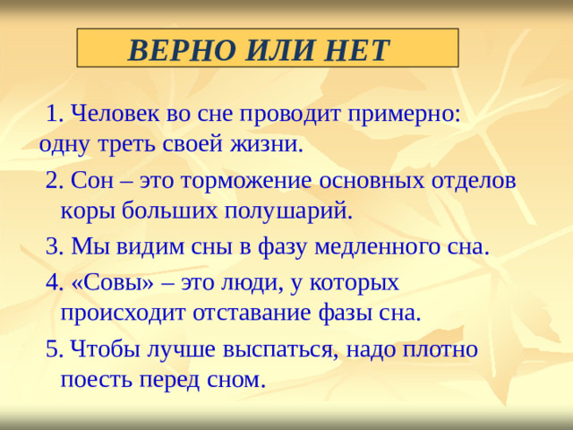 ВЕРНО  ИЛИ  НЕТ  1. Ч е ловек  во  сне  п р о во д ит  п р имерн о: о д ну  тр е ть  своей  жизни.  2. Со н –  это  т ор може н ие  о сн о в н ых  о т д елов  к ор ы б о ль ш их  пол у ш а р и й.  3. Мы  ви д им  сны  в  фазу  м едл е нн о го  сн а .  4. «Совы»  –  это  люди,  у  кот о рых  п р о и схо д ит отставание  фазы  сна.  5. Ч то б ы  луч ш е  выспат ь с я ,  надо плотно  поесть перед  сном.