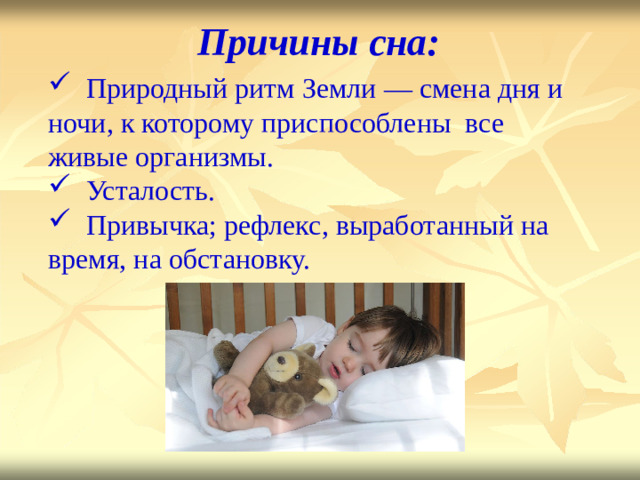 Причины  сна:           Природный ритм Земли — см е на  дня и ночи, к которому приспособлены все живые организмы.  Усталость.  Привычка; рефлекс, выработанный на время, на обстановку.