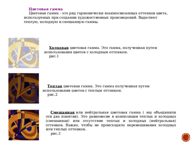 Цветовая гамма Цветовая гамма - это ряд гармонически взаимосвязанных оттенков цвета, используемых при создании художественных произведений. Выделяют теплую, холодную и смешанную гаммы.       Холодная  цветовая гамма. Это гамма, полученная путем использования цветов с холодным оттенком. рис.1             Теплая  цветовая гамма. Это гамма полученная путем использования цветов с теплым оттенком. рис.2         Смешанная  или нейтральная цветовая гамма ( мы объединили эти два понятия). Это равновесие в композиции теплых и холодных (смешанная) или отсутствие теплых и холодных (нейтральная) оттенков. Важно, чтобы не происходило перевешивания холодных или теплых оттенков. рис.3  