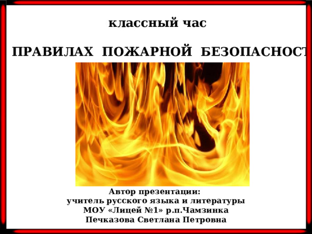 классный час  О ПРАВИЛАХ ПОЖАРНОЙ БЕЗОПАСНОСТИ Автор презентации: учитель русского языка и литературы МОУ «Лицей №1» р.п.Чамзинка Печказова Светлана Петровна