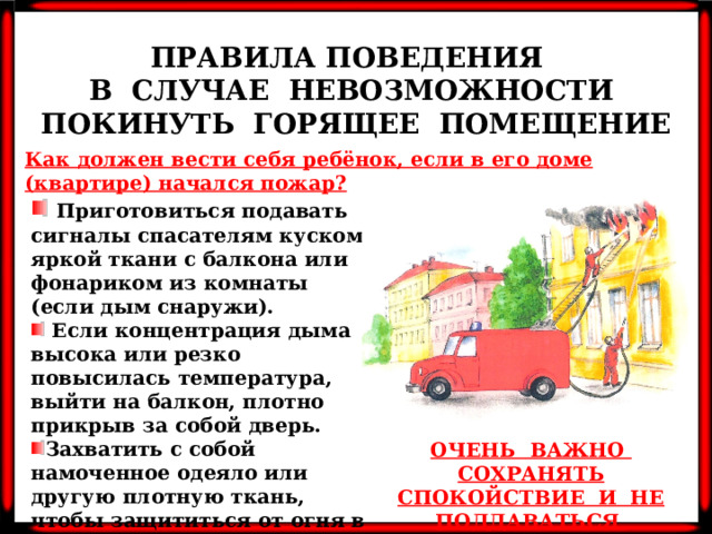 ПРАВИЛА ПОВЕДЕНИЯ В СЛУЧАЕ НЕВОЗМОЖНОСТИ ПОКИНУТЬ ГОРЯЩЕЕ ПОМЕЩЕНИЕ Как должен вести себя ребёнок, если в его доме (квартире) начался пожар?    Приготовиться подавать сигналы спасателям куском яркой ткани с балкона или фонариком из комнаты (если дым снаружи).  Если концентрация дыма высока или резко повысилась температура, выйти на балкон, плотно прикрыв за собой дверь. Захватить с собой намоченное одеяло или другую плотную ткань, чтобы защититься от огня в случае его проникновения через окно или дверь. ОЧЕНЬ ВАЖНО СОХРАНЯТЬ СПОКОЙСТВИЕ И НЕ ПОДДАВАТЬСЯ ПАНИКЕ