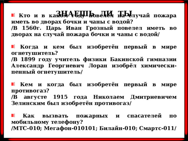 ЗНАЕШЬ ЛИ ТЫ  Кто и в каком году повелел на случай пожара иметь во дворах бочки и чаны с водой? /В 1560г. Царь Иван Грозный повелел иметь во дворах на случай пожара бочки и чаны с водой/   Когда и кем был изобретён первый в мире огнетушитель? /В 1899 году учитель физики Бакинской гимназии Александр Георгиевич Лоран изобрёл химически-пенный огнетушитель/   Кем и когда был изобретён первый в мире противогаз? /В августе 1915 года Николаем Дмитриевичем Зелинским был изобретён противогаз/   Как вызвать пожарных и спасателей по мобильному телефону? /МТС-010; Мегафон-010101; Билайн-010; Смартс-011/