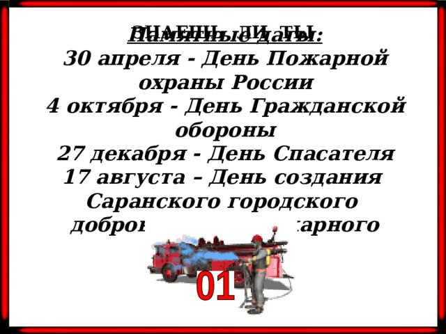 ЗНАЕШЬ ЛИ ТЫ Памятные даты: 30 апреля - День Пожарной охраны России 4 октября - День Гражданской обороны 27 декабря - День Спасателя 17 августа – День создания Саранского городского добровольного пожарного общества