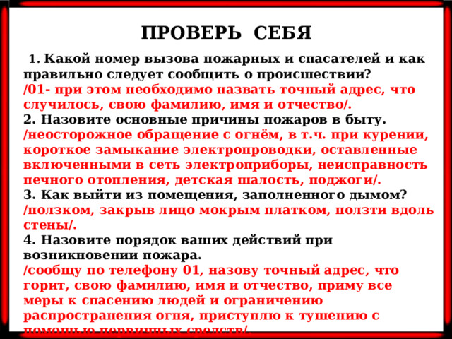 ПРОВЕРЬ СЕБЯ  1. Какой номер вызова пожарных и спасателей и как правильно следует сообщить о происшествии? /01- при этом необходимо назвать точный адрес, что случилось, свою фамилию, имя и отчество/. 2. Назовите основные причины пожаров в быту. /неосторожное обращение с огнём, в т.ч. при курении, короткое замыкание электропроводки, оставленные включенными в сеть электроприборы, неисправность печного отопления, детская шалость, поджоги/. 3. Как выйти из помещения, заполненного дымом? /ползком, закрыв лицо мокрым платком, ползти вдоль стены/. 4. Назовите порядок ваших действий при возникновении пожара. /сообщу по телефону 01, назову точный адрес, что горит, свою фамилию, имя и отчество, приму все меры к спасению людей и ограничению распространения огня, приступлю к тушению с помощью первичных средств/. 5. Где в школе расположены средства пожаротушения? /на лестничных клетках/