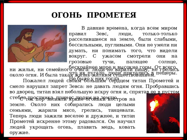 ОГОНЬ ПРОМЕТЕЯ  В давние времена, когда всем миром правил Зевс, люди, только-только расселившиеся на земле, были слабыми, бессильными, пугливыми. Они не умели ни думать, ни понимать того, что видели вокруг. С ужасом смотрели они на грозовые тучи, палящее солнце, бескрайнее море и высокие горы. От всего, что их пугало, люди прятались в пещеры. Не было у них тогда ни жилья, ни семейного очага: люди не варили пищу, не грелись около огня. И была такая жизнь жалким существованием.  Пожалел людей своим большим сердцем титан Прометей и смело нарушил запрет Зевса: не давать людям огня. Пробравшись во дворец, титан взял небольшую искру огня и, спрятав ее в пустом стебле тростника, принес людям на землю.  С тех пор засияли яркие огоньки костров на земле. Около них собирались люди целыми семьями, жарили мясо, грелись, танцевали. Теперь люди зажили веселее и дружнее, и титан Прометей искренне этому радовался. Он научил людей укрощать огонь, плавить медь, ковать оружие.