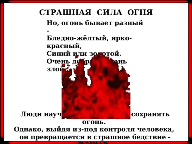 СТРАШНАЯ СИЛА ОГНЯ Но, огонь бывает разный -  Бледно-жёлтый, ярко-красный,  Синий или золотой.  Очень добрый, очень злой… Люди научились добывать и сохранять огонь. Однако, выйдя из-под контроля человека, он превращается в страшное бедствие - ПОЖАР.
