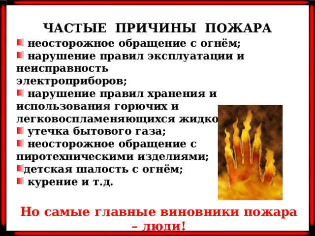 ЧАСТЫЕ ПРИЧИНЫ ПОЖАРА  неосторожное обращение с огнём;  нарушение правил эксплуатации и неисправность электроприборов;  нарушение правил хранения и использования горючих и легковоспламеняющихся жидкостей;  утечка бытового газа;  неосторожное обращение с пиротехническими изделиями; детская шалость с огнём;  курение и т.д. Но самые главные виновники пожара – люди!