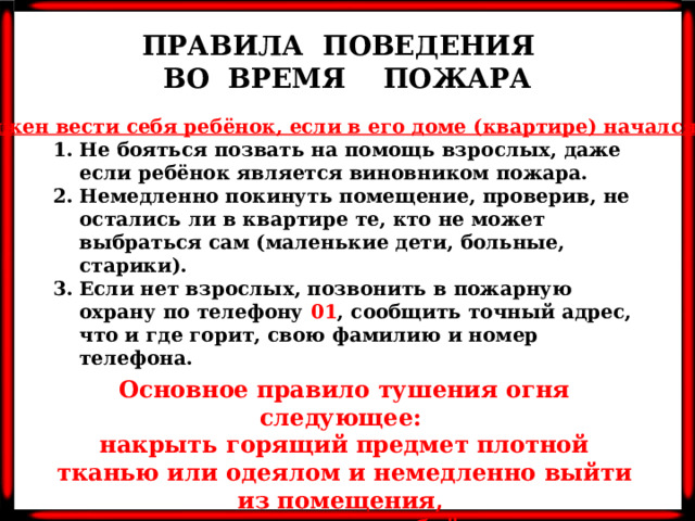 ПРАВИЛА ПОВЕДЕНИЯ ВО ВРЕМЯ ПОЖАРА Как должен вести себя ребёнок, если в его доме (квартире) начался пожар?   Не бояться позвать на помощь взрослых, даже если ребёнок является виновником пожара. Немедленно покинуть помещение, проверив, не остались ли в квартире те, кто не может выбраться сам (маленькие дети, больные, старики). Если нет взрослых, позвонить в пожарную охрану по телефону 01 , сообщить точный адрес, что и где горит, свою фамилию и номер телефона. Основное правило тушения огня следующее: накрыть горящий предмет плотной тканью или одеялом и немедленно выйти из помещения, плотно закрыв за собой дверь.