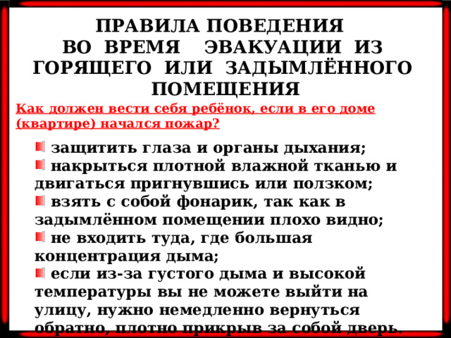 ПРАВИЛА ПОВЕДЕНИЯ ВО ВРЕМЯ ЭВАКУАЦИИ ИЗ ГОРЯЩЕГО ИЛИ ЗАДЫМЛЁННОГО ПОМЕЩЕНИЯ Как должен вести себя ребёнок, если в его доме (квартире) начался пожар?