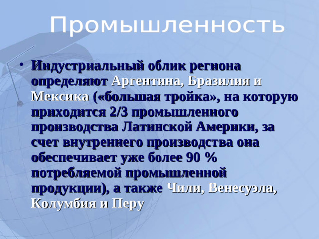 Индустриальный облик региона определяют Аргентина, Бразилия и Мексика («большая тройка», на которую приходится 2/3 промышленного производства Латинской Америки, за счет внутреннего производства она обеспечивает уже более 90 % потребляемой промышленной продукции), а также Чили, Венесуэла, Колумбия и Перу