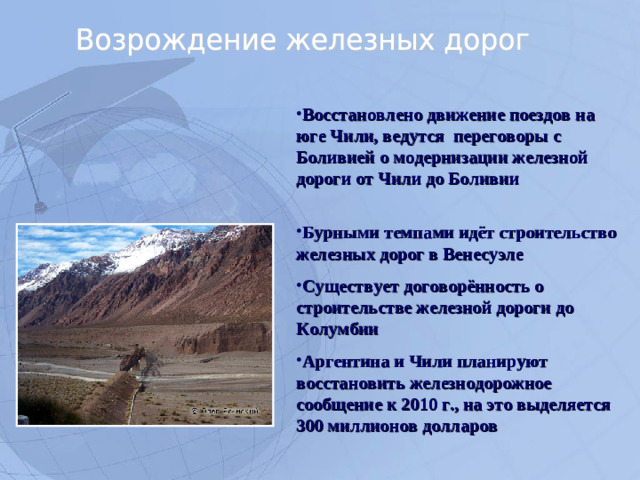 Восстановлено движение поездов на юге Чили, ведутся переговоры с Боливией о модернизации железной дороги от Чили до Боливии   Бурными темпами идёт строительство железных дорог в Венесуэле Существует договорённость о строительстве железной дороги до Колумбии Аргентина и Чили планируют восстановить железнодорожное сообщение к 2010 г., на это выделяется 300 миллионов долларов