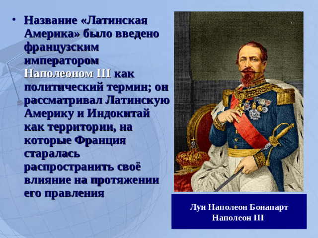 Название «Латинская Америка» было введено французским императором Наполеоном III как политический термин; он рассматривал Латинскую Америку и Индокитай как территории, на которые Франция старалась распространить своё влияние на протяжении его правления
