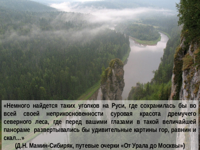 «Немного найдется таких уголков на Руси, где сохранилась бы во всей своей неприкосновенности суровая красота дремучего северного леса, где перед вашими глазами в такой величайшей панораме развертывались бы удивительные картины гор, равнин и скал…» (Д.Н. Мамин-Сибиряк, путевые очерки «От Урала до Москвы»)