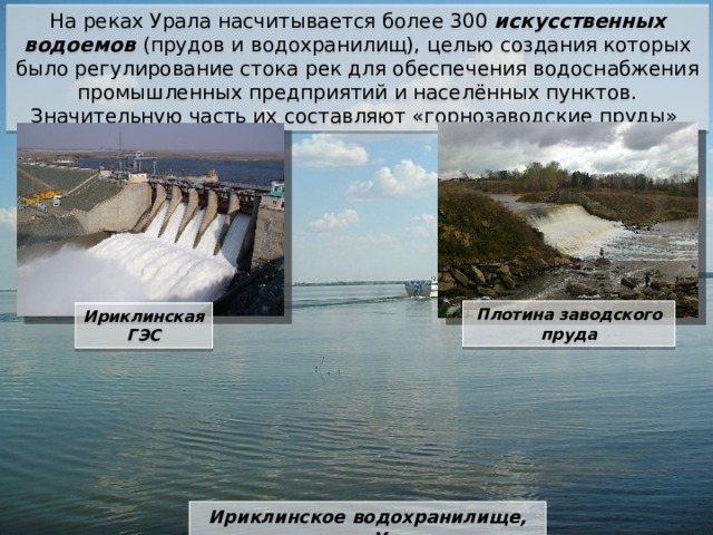 На реках Урала насчитывается более 300 искусственных водоемов (прудов и водохранилищ), целью создания которых было регулирование стока рек для обеспечения водоснабжения промышленных предприятий и населённых пунктов. Значительную часть их составляют «горнозаводские пруды» Плотина заводского пруда Ириклинская ГЭС Ириклинское водохранилище, река Урал