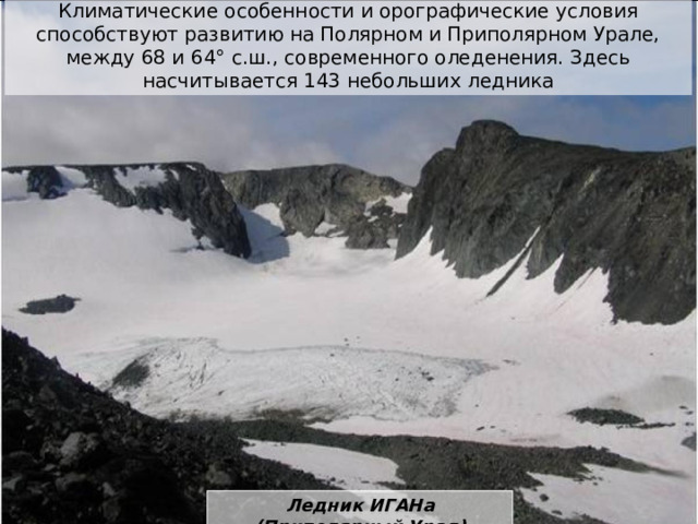 Климатические особенности и орографические условия способствуют развитию на Полярном и Приполярном Урале, между 68 и 64° с.ш., современного оледенения. Здесь насчитывается 143 небольших ледника Ледник ИГАНа (Приполярный Урал)