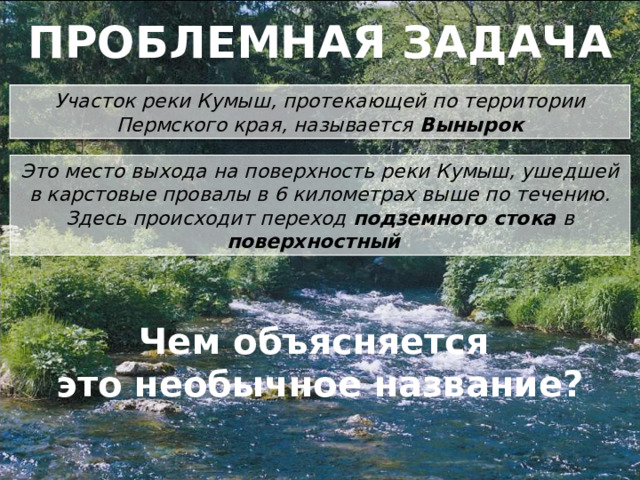 ПРОБЛЕМНАЯ ЗАДАЧА Участок реки Кумыш, протекающей по территории Пермского края, называется Вынырок Это место выхода на поверхность реки Кумыш, ушедшей в карстовые провалы в 6 километрах выше по течению. Здесь происходит переход подземного стока в поверхностный Чем объясняется это необычное название?