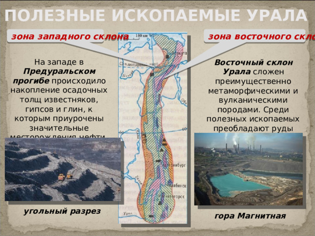 ПОЛЕЗНЫЕ ИСКОПАЕМЫЕ УРАЛА зона западного склона зона восточного склона На западе в Предуральском прогибе происходило накопление осадочных толщ известняков, гипсов и глин, к которым приурочены значительные месторождения нефти, калийных солей и угля Восточный склон Урала сложен преимущественно метаморфическими и вулканическими породами. Среди полезных ископаемых преобладают руды железа и цветных металлов угольный  разрез гора Магнитная