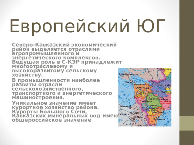 Европейский ЮГ Северо-Кавказский экономический район выделяется отраслями агропромышленного и энергетического комплексов. Ведущая роль в С-КЭР принадлежит многоотраслевому и высокоразвитому сельскому хозяйству. В промышленности наиболее развиты отрасли сельскохозяйственного, транспортного и энергетического машиностроения. Уникальное значение имеет курортное хозяйство района. Курорты Большого Сочи, Кавказских минеральных вод имеют общероссийское значение