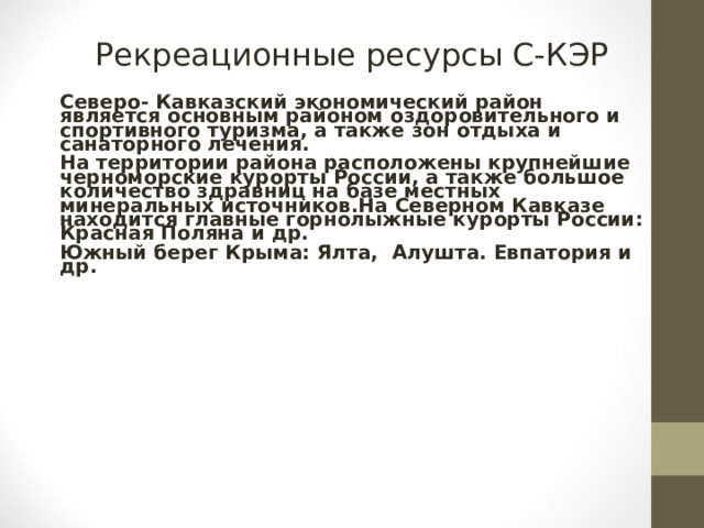 Рекреационные ресурсы С-КЭР Северо- Кавказский экономический район является основным районом оздоровительного и спортивного туризма, а также зон отдыха и санаторного лечения. На территории района расположены крупнейшие черноморские курорты России, а также большое количество здравниц на базе местных минеральных источников.На Северном Кавказе находится главные горнолыжные курорты России: Красная Поляна и др.  Южный берег Крыма: Ялта, Алушта. Евпатория и др.