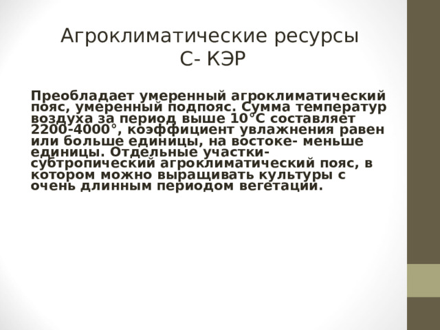 Агроклиматические ресурсы  С- КЭР Преобладает умеренный агроклиматический пояс, умеренный подпояс. Сумма температур воздуха за период выше 10 ° С составляет 2200-4000 ° , коэффициент увлажнения равен или больше единицы, на востоке- меньше единицы. Отдельные участки- субтропический агроклиматический пояс, в котором можно выращивать культуры с очень длинным периодом вегетации.