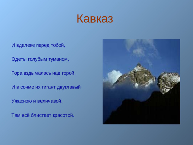 Кавказ И вдалеке перед тобой, Одеты голубым туманом, Гора вздымалась над горой, И в сонме их гигант двуглавый Ужасною и величавой. Там всё блистает красотой.