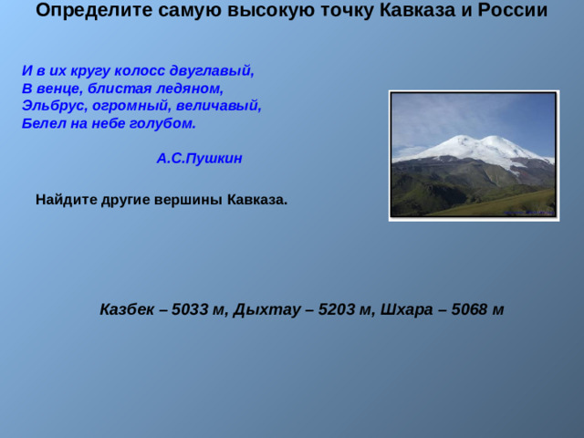 Определите самую высокую точку Кавказа и России    И в их кругу колосс двуглавый,  В венце, блистая ледяном,  Эльбрус, огромный, величавый,  Белел на небе голубом.   А.С.Пушкин Найдите другие вершины Кавказа. Казбек – 5033 м, Дыхтау – 5203 м, Шхара – 5068 м