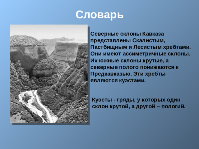 Словарь Северные склоны Кавказа представлены Скалистым, Пастбищным и Лесистым хребтами. Они имеют ассиметричные склоны. Их южные склоны крутые, а северные полого понижаются к Предкавказью. Эти хребты являются куэстами.  Куэсты - гряды, у которых один склон крутой, а другой – пологий.