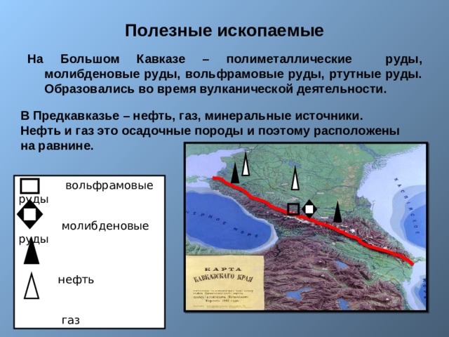 Полезные ископаемые На Большом Кавказе – полиметаллические руды, молибденовые руды, вольфрамовые руды, ртутные руды. Образовались во время вулканической деятельности.   В Предкавказье – нефть, газ, минеральные источники. Нефть и газ это осадочные породы и поэтому расположены на равнине.  вольфрамовые руды  молибденовые руды  нефть  газ