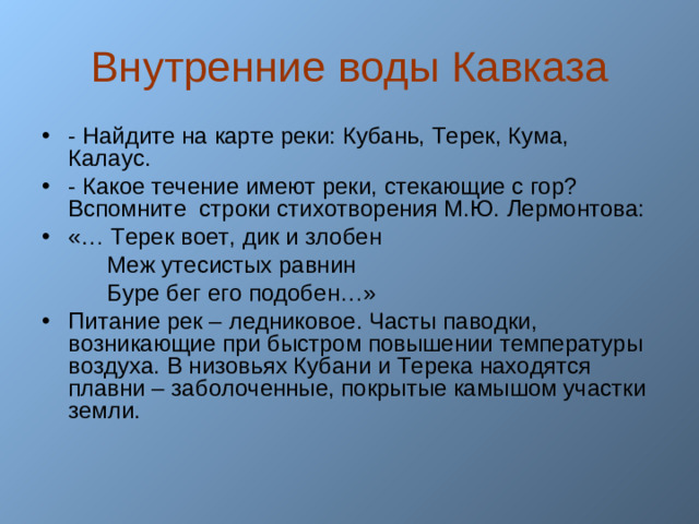 Внутренние воды Кавказа - Найдите на карте реки: Кубань, Терек, Кума, Калаус. - Какое течение имеют реки, стекающие с гор? Вспомните строки стихотворения М.Ю. Лермонтова: «… Терек воет, дик и злобен  Меж утесистых равнин  Буре бег его подобен…»